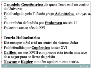  O modelo Geocêntrico diz que a Terra está no centro
  do Universo
 Foi divulgado pelo Filósofo grego Aristóteles em 340 a.
  C.
 Foi também defendida por Ptolomeu no séc. II
 Foi aceite até ao século XVI


 Teoria Heliocêntrica
 Diz-nos que o Sol está no centro do sistema Solar
 Foi defendida por Copérnico no sec XVI
 Galileu, no sec. XVIII comprovou esta teoria mas teve
  de a negar para se livrar da prisão
 Newton e Kepler também apoiaram esta teoria.
  IDG                       32                        26-Feb-12
 