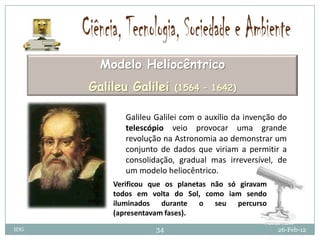 Modelo Heliocêntrico
      Galileu Galilei     (1564 – 1642)


             Galileu Galilei com o auxílio da invenção do
             telescópio veio provocar uma grande
             revolução na Astronomia ao demonstrar um
             conjunto de dados que viriam a permitir a
             consolidação, gradual mas irreversível, de
             um modelo heliocêntrico.
          Verificou que os planetas não só giravam
          todos em volta do Sol, como iam sendo
          iluminados durante o seu percurso
          (apresentavam fases).
IDG                  34                               26-Feb-12
 