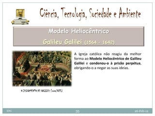 Modelo Heliocêntrico
                        Galileu Galilei           (1564 – 1642)

                                            A Igreja católica não reagiu da melhor
                                            forma ao Modelo Heliocêntrico de Galileu
                                            Galilei e condenou-o à prisão perpétua,
                                            obrigando-o a negar as suas ideias.




      O JULGAMENTO DE GALILEU (roma,1633)




IDG                                         35                                 26-Feb-12
 