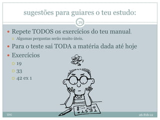 sugestões para guiares o teu estudo:
                                       39

 Repete TODOS os exercícios do teu manual.
     Algumas perguntas serão muito úteis.

 Para o teste sai TODA a matéria dada até hoje
 Exercícios
   19

   33

   42 ex 1




IDG                                               26-Feb-12
 