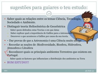 sugestões para guiares o teu estudo:
                                            40

 Saber quais as relações entre os temas Ciência, Tecnologia,
  Sociedade e Ambiente.
 Distinguir teoria Heliocêntrica de Geocêntrica
     Saber quem defendeu estas Teorias e em que datas
     Saber explicar qual a importância de Galileu para a Astronomia.
     Descrever o que aconteceu a Galileu por causa da sua teoria.

 - Dar provas de que a Astronomia é uma Ciência muito antiga
 - Recordar as noções de: Biodiversidade, Biosfera, Hidrosfera,
  Atmosfera e Litosfera
 - Reconhecer quais os principais ambientes Terrestres que existem em
  Portugal.
     Saber quais os factores que influenciam a distribuição dos ambientes na Terra
 BOM ESTUDO!!!


IDG                                                                                   26-Feb-12
 
