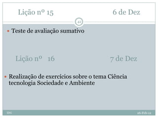 Lição nº 15                       6 de Dez
                            42

  Teste de avaliação sumativo




       Lição nº 16                      7 de Dez

 Realização de exercícios sobre o tema Ciência
  tecnologia Sociedade e Ambiente



 IDG                                               26-Feb-12
 