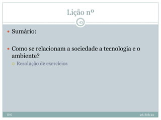 Lição nº
                                43

 Sumário:


 Como se relacionam a sociedade a tecnologia e o
  ambiente?
     Resolução de exercícios




IDG                                             26-Feb-12
 