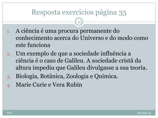 Resposta exercícios página 35
                          45

1. A ciência é uma procura permanente do
   conhecimento acerca do Universo e do modo como
   este funciona
2. Um exemplo de que a sociedade influência a
   ciência é o caso de Galileu. A sociedade cristã da
   altura impediu que Galileu divulgasse a sua teoria.
3. Biologia, Botânica, Zoologia e Química.
4. Marie Curie e Vera Rubin




IDG                                              26-Feb-12
 