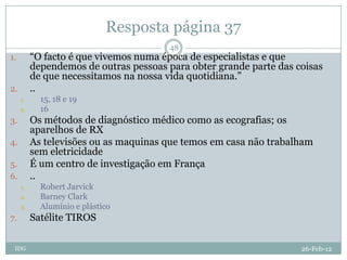 Resposta página 37
                                        48
1.        “O facto é que vivemos numa época de especialistas e que
          dependemos de outras pessoas para obter grande parte das coisas
          de que necessitamos na nossa vida quotidiana.”
2.        ..
     1.     15, 18 e 19
     2.     16
3.        Os métodos de diagnóstico médico como as ecografias; os
          aparelhos de RX
4.        As televisões ou as maquinas que temos em casa não trabalham
          sem eletricidade
5.        É um centro de investigação em França
6.        ..
     1.     Robert Jarvick
     2.     Barney Clark
     3.     Alumínio e plástico
7.        Satélite TIROS

 IDG                                                                26-Feb-12
 