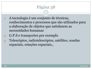 Página 38
                          52

1. A tecnologia é um conjunto de técnicas,
   conhecimentos e processos que são utilizados para
   a elaboração de objetos que satisfazem as
   necessidades humanas
2. G.P.S e transportes por exemplo
3. Telescópios, radiotelescópios, satélites, sondas
   espaciais, estações espaciais.,




IDG                                             26-Feb-12
 