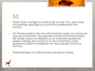20                    26-Fev-12




     53
1.   Fóssil: resto, vestígio ou marca de um ser vivo, que viveu
     no passado geológico e que ficou preservado nas
     rochas.

2.   Os fósseis podem dar-nos informações sobre as rochas em
     que se encontram. Por exemplo se encontrarmos fósseis
     de idade como as trilobites ou as amonites podemos
     saber a idade das rochas e se encontrarmos corais
     podemos saber o ambiente em que aquela rocha se
     formou.

3.   Paleontologia é a ciência que estuda os fósseis.




                                                          IDG CN 7º ano
 
