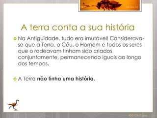 3             26-Fev-12




  A terra conta a sua história
 Na Antiguidade, tudo era imutável! Considerava-
 se que a Terra, o Céu, o Homem e todos os seres
 que o rodeavam tinham sido criados
 conjuntamente, permanecendo iguais ao longo
 dos tempos.

A   Terra não tinha uma história.




                                            IDG CN 7º ano
 