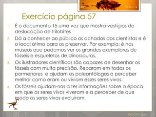 45                26-Fev-12



       Exercício página 57
1.   É o documento 15 uma vez que mostra vestígios de
     deslocação de trilobites
2.   Dá a conhecer ao público os achados dos cientistas e é
     o local ótimo para os preservar. Por exemplo: é nos
     museus que podemos ver os grandes exemplares de
     fósseis e esqueletos de dinossauros.
3.   Os ilustradores científicos são capazes de desenhar os
     fósseis com muita precisão. Reparam em todos os
     pormenores e ajudam os paleontólogos a perceber
     melhor como eram ou viviam esses seres vivos.
4.   Os fósseis ajudam-nos a ter informações sobre a época
     em que os seres vivos viveram e a perceber de que
     modo os seres vivos evoluíram.


                                                    IDG CN 7º ano
 