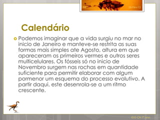 53               26-Fev-12




  Calendário
 Podemos   imaginar que a vida surgiu no mar no
 inicio de Janeiro e manteve-se restrita as suas
 formas mais simples ate Agosto, altura em que
 apareceram os primeiros vermes e outros seres
 multicelulares. Os fósseis só no inicio de
 Novembro surgem nas rochas em quantidade
 suficiente para permitir elaborar com algum
 pormenor um esquema do processo evolutivo. A
 partir daqui, este desenrola-se a um ritmo
 crescente.



                                           IDG CN 7º ano
 