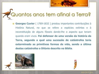 56                      26-Fev-12




Quantos anos tem afinal a Terra?
   Georges Cuvier ( 1769-1832 ) prestou importantes contribuições à
    História Natural, no que se refere a espécies extintas e à
    reconstituição de alguns fósseis dando-lhe o aspecto que teriam
    quando eram vivos. Foi defensor de uma versão da história da
    Terra, segundo a qual uma sucessão de catástrofes teria
    exterminado as primitivas formas de vida, sendo a última
    destas catástrofes o Dilúvio descrito na Bíblia.




                                                            IDG CN 7º ano
 
