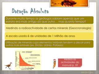 66                       26-Fev-12



    Datação Absoluta
Durante muito tempo os geólogos sabiam apenas que um
estrato era mais antigo do que outro… mas quanto tempo?

Medindo a radioactividade de certos minerais (Geocronologia)

A escala usada é de unidades de 1 Milhão de anos

Utilização de minerais cujos elementos instáveis tendem a decair para
outros mais estáveis (ex. Zircão, Urânio, Potássio)




                                               Realiza as
                                             actividades do
                                              manual p. 59

                                                                IDG CN 7º ano
 