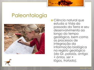 7                  26-Fev-12




Paleontologia
                     Ciência natural que
                     estuda a Vida do
                     passado da Terra e seu
                     desenvolvimento ao
                     longo do tempo
                     geológico, bem como
                     os processos de
                     integração da
                     informação biológica
                     no registo geológico
                     (do Gr. palaiós, antigo
                     + óntos, ser +
                     lógos, tratado).

                                        IDG CN 7º ano
 