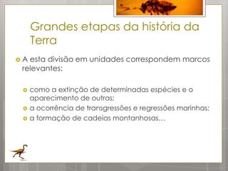Grandes etapas da história da
     Terra
A esta divisão em unidades correspondem marcos
 relevantes:

    como a extinção de determinadas espécies e o
     aparecimento de outras;
    a ocorrência de transgressões e regressões marinhas;
    a formação de cadeias montanhosas…
 
