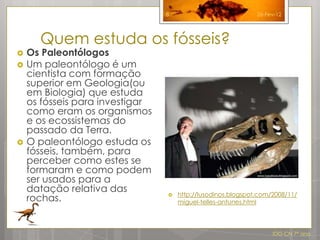 8                            26-Fev-12




      Quem estuda os fósseis?
   Os Paleontólogos
   Um paleontólogo é um
    cientista com formação
    superior em Geologia(ou
    em Biologia) que estuda
    os fósseis para investigar
    como eram os organismos
    e os ecossistemas do
    passado da Terra.
   O paleontólogo estuda os
    fósseis, também, para
    perceber como estes se
    formaram e como podem
    ser usados para a
    datação relativa das             http://lusodinos.blogspot.com/2008/11/
    rochas.                      
                                     miguel-telles-antunes.html




                                                                   IDG CN 7º ano
 