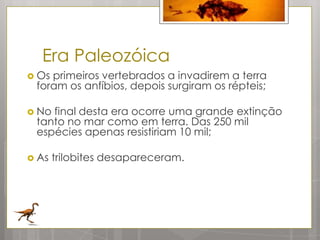 Era Paleozóica
 Osprimeiros vertebrados a invadirem a terra
 foram os anfíbios, depois surgiram os répteis;

 Nofinal desta era ocorre uma grande extinção
 tanto no mar como em terra. Das 250 mil
 espécies apenas resistiriam 10 mil;

 As   trilobites desapareceram.
 