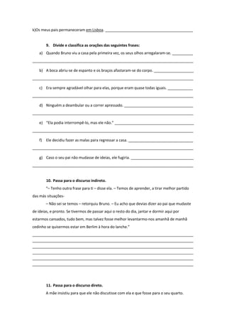 k)Os meus pais permaneceram em Lisboa. __________________________________________
9. Divide e classifica as orações das seguintes frases:
a) Quando Bruno viu a casa pela primeira vez, os seus olhos arregalaram-se. __________
_____________________________________________________________________________
b) A boca abriu-se de espanto e os braços afastaram-se do corpo. ___________________
_____________________________________________________________________________
c) Era sempre agradável olhar para elas, porque eram quase todas iguais. ____________
_____________________________________________________________________________
d) Ninguém a deambular ou a correr apressado. _________________________________
_____________________________________________________________________________
e) “Ela podia interrompê-lo, mas ele não.” ______________________________________
_____________________________________________________________________________
f) Ele decidiu fazer as malas para regressar a casa. _______________________________
_____________________________________________________________________________
g) Caso o seu pai não mudasse de ideias, ele fugiria. ______________________________
_____________________________________________________________________________
10. Passa para o discurso indireto.
“– Tenho outra frase para ti – disse ela. – Temos de aprender, a tirar melhor partido
das más situações-
– Não sei se temos – retorquiu Bruno. – Eu acho que devias dizer ao pai que mudaste
de ideias, e pronto. Se tivermos de passar aqui o resto do dia, jantar e dormir aqui por
estarmos cansados, tudo bem, mas talvez fosse melhor levantarmo-nos amanhã de manhã
cedinho se quisermos estar em Berlim à hora do lanche.”
_____________________________________________________________________________
_____________________________________________________________________________
_____________________________________________________________________________
_____________________________________________________________________________
_____________________________________________________________________________
_____________________________________________________________________________
11. Passa para o discurso direto.
A mãe insistiu para que ele não discutisse com ela e que fosse para o seu quarto.
 