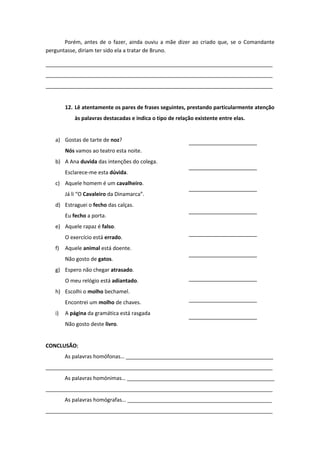 Porém, antes de o fazer, ainda ouviu a mãe dizer ao criado que, se o Comandante
perguntasse, diriam ter sido ela a tratar de Bruno.
_____________________________________________________________________________
_____________________________________________________________________________
_____________________________________________________________________________
12. Lê atentamente os pares de frases seguintes, prestando particularmente atenção
às palavras destacadas e indica o tipo de relação existente entre elas.
a) Gostas de tarte de noz?
Nós vamos ao teatro esta noite.
b) A Ana duvida das intenções do colega.
Esclarece-me esta dúvida.
c) Aquele homem é um cavalheiro.
Já li “O Cavaleiro da Dinamarca”.
d) Estraguei o fecho das calças.
Eu fecho a porta.
e) Aquele rapaz é falso.
O exercício está errado.
f) Aquele animal está doente.
Não gosto de gatos.
g) Espero não chegar atrasado.
O meu relógio está adiantado.
h) Escolhi o molho bechamel.
Encontrei um molho de chaves.
i) A página da gramática está rasgada
Não gosto deste livro.
CONCLUSÃO:
As palavras homófonas… __________________________________________________
_____________________________________________________________________________
As palavras homónimas… __________________________________________________
_____________________________________________________________________________
As palavras homógrafas… _________________________________________________
_____________________________________________________________________________
 