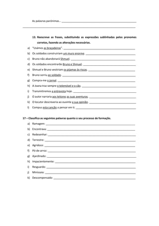 As palavras parónimas… ___________________________________________________
_____________________________________________________________________________
13. Reescreve as frases, substituindo as expressões sublinhadas pelos pronomes
corretos, fazendo as alterações necessárias.
a) “Usámos as braçadeiras”. _________________________________________________
b) Os soldados construiriam um muro enorme. __________________________________
c) Bruno não abandonará Shmuel. ____________________________________________
d) Os soldados encontrarão Bruno e Shmuel. ____________________________________
e) Shmuel e Bruno vestiriam os pijamas às riscas. ________________________________
f) Bruno sorriu ao soldado. __________________________________________________
g) Compra-me o jornal. _____________________________________________________
h) A Joana traz sempre o telemóvel e o cão. _____________________________________
i) Transmitiremos a entrevista hoje. ___________________________________________
j) O autor narraria aos leitores as suas aventuras. ________________________________
k) O locutor descreveria ao ouvinte a sua opinião. ________________________________
l) Compus esta canção a pensar em ti. _________________________________________
17 – Classifica as seguintes palavras quanto o seu processo de formação.
a) Ramagem: _____________________________________________________________
b) Encontrava: ____________________________________________________________
c) Redesenhar: ____________________________________________________________
d) Terrestre: ______________________________________________________________
e) Agridoce: ______________________________________________________________
f) Pó-de-arroz: ____________________________________________________________
g) Ajardinado: _____________________________________________________________
h) Impacientemente: _______________________________________________________
i) Resguardo: _____________________________________________________________
j) Minissaia: ______________________________________________________________
k) Descompensado: ________________________________________________________
 