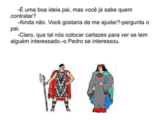 -É uma boa ideia pai, mas você já sabe quem
contratar?
   -Ainda não. Você gostaria de me ajudar?-pergunta o
pai.
   -Claro, que tal nós colocar cartazes para ver se tem
alguém interessado.-o Pedro se interessou.
 
