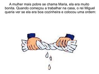 A mulher mais pobre se chama Maria, ela era muito
bonita. Quando começou a trabalhar na casa, o rei Miguel
queria ver se ela era boa cozinheira e colocou uma ordem:
 