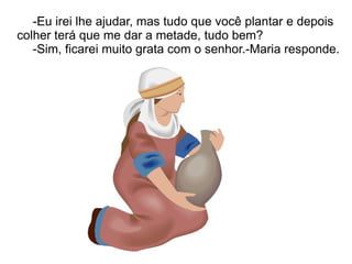 -Eu irei lhe ajudar, mas tudo que você plantar e depois
colher terá que me dar a metade, tudo bem?
   -Sim, ficarei muito grata com o senhor.-Maria responde.
 