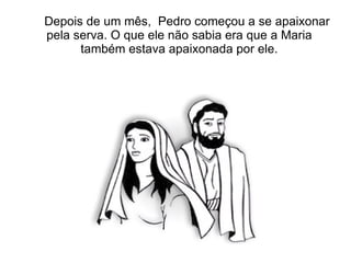 Depois de um mês, Pedro começou a se apaixonar
pela serva. O que ele não sabia era que a Maria
      também estava apaixonada por ele.
 