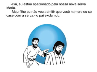 -Pai, eu estou apaixonado pela nossa nova serva
Maria.
  -Meu filho eu não vou admitir que você namore ou se
case com a serva.- o pai exclamou.
 