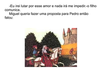 -Eu irei lutar por esse amor e nada irá me impedir.-o filho
comunica.
   Miguel queria fazer uma proposta para Pedro então
falou:
 