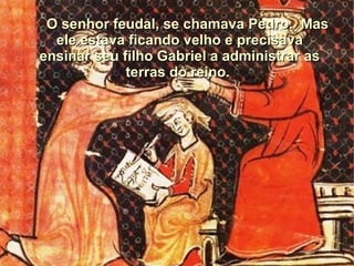 O senhor feudal, se chamava Pedro. Mas
  ele estava ficando velho e precisava
ensinar seu filho Gabriel a administrar as
             terras do reino.
 