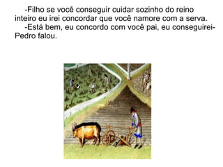-Filho se você conseguir cuidar sozinho do reino
inteiro eu irei concordar que você namore com a serva.
   -Está bem, eu concordo com você pai, eu conseguirei-
Pedro falou.
 