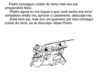 Pedro conseguiu cuidar do reino mas seu pai
arrependido falou:
   -Pedro agora eu me toquei o que você sentiu era amor
verdadeiro então vou aprovar o casamento, desculpe-me.
   -Está bem pai, mas sou um guerreiro por isso consegui
cuidar do reino, eu te desculpo.-disse Pedro.
 