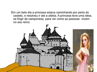 Em um belo dia a princesa estava caminhando por perto do
 castelo, e resolveu ir ate a aldeia. A princesa teve uma ideia,
 se fingir de camponesa para ver como as pessoas viviam
 no seu reino.
 