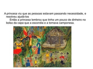 A princesa viu que as pessoas estavam passando necessidade, e
 resolveu ajudá-los
     Então a princesa lembrou que tinha um pouco de dinheiro no
 bolso da capa que a escondia e a tornava camponesa.
 