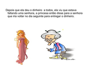 Depois que ela deu o dinheiro a todos, ela viu que estava
 faltando uma senhora, a princesa então disse para a senhora
 que iria voltar no dia seguinte para entregar o dinheiro.
 