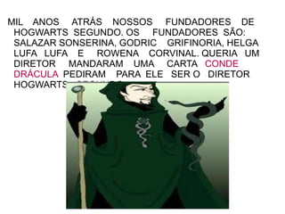 MIL ANOS ATRÁS NOSSOS FUNDADORES DE
 HOGWARTS SEGUNDO. OS FUNDADORES SÃO:
 SALAZAR SONSERINA, GODRIC GRIFINORIA, HELGA
 LUFA LUFA E ROWENA CORVINAL. QUERIA UM
 DIRETOR MANDARAM UMA CARTA CONDE
 DRÁCULA PEDIRAM PARA ELE SER O DIRETOR
 HOGWARTS SEGUNDO.
 
