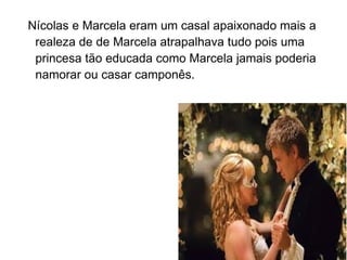 Nícolas e Marcela eram um casal apaixonado mais a
 realeza de de Marcela atrapalhava tudo pois uma
 princesa tão educada como Marcela jamais poderia
 namorar ou casar camponês.
 