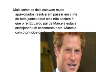 Mais como os dois estavam muito
 apaixonados resolveram passar em cima
 de tudo juntos oque eles não sabiam é
 que o rei Eduardo pai de Marcela estava
 arranjando um casamento para Marcela
 com o príncipe da Argentina.
 