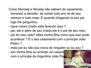 Como Marcela e Nícolas não sabiam do casamento,
  tomaram a decisão de contar tudo pro rei de seu
  namoro e tudo mais. E quando chegaram la seu pai
  logo lhe perguntou.
- oque nosso criado esta fazendo aqui ?
- pai, ele é além de seu criado,ele é o pai de seu neto.
- pai do meu neto? Mais minha filha como que isso pode
  acontecer ? É o seu casamento com o príncipe João
  Pedro ?
- mais pai eu não sou noiva de ninguém ou eu sou ?
- sim minha filha eu arranjei um casamento para você
  com o príncipe da Argentina João Pedro.
 