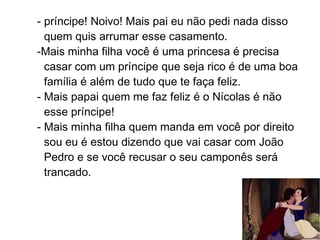 - príncipe! Noivo! Mais pai eu não pedi nada disso
  quem quis arrumar esse casamento.
-Mais minha filha você é uma princesa é precisa
  casar com um príncipe que seja rico é de uma boa
  família é além de tudo que te faça feliz.
- Mais papai quem me faz feliz é o Nícolas é não
  esse príncipe!
- Mais minha filha quem manda em você por direito
  sou eu é estou dizendo que vai casar com João
  Pedro e se você recusar o seu camponês será
  trancado.
 