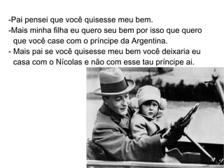 -Pai pensei que você quisesse meu bem.
-Mais minha filha eu quero seu bem por isso que quero
  que você case com o príncipe da Argentina.
- Mais pai se você quisesse meu bem você deixaria eu
  casa com o Nícolas e não com esse tau príncipe ai.
 