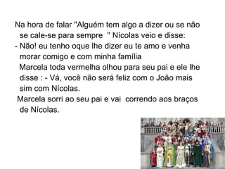 Na hora de falar ''Alguém tem algo a dizer ou se não
  se cale-se para sempre '' Nícolas veio e disse:
- Não! eu tenho oque lhe dizer eu te amo e venha
  morar comigo e com minha família
  Marcela toda vermelha olhou para seu pai e ele lhe
  disse : - Vá, você não será feliz com o João mais
  sim com Nícolas.
 Marcela sorri ao seu pai e vai correndo aos braços
  de Nícolas.
 