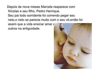 Depois de nove meses Marcela reaparece com
Nícolas e seu filho, Pedro Henrique.
Seu pai todo sorridente foi correndo pegar seu
neto,o neto se parecia muito com o seu vô,então foi
assim que a vida ensinar amar e diferenciar os
outros na antiguidade.
 