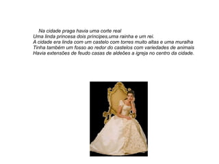 Na cidade praga havia uma corte real
Uma linda princesa dois príncipes,uma rainha e um rei.
A cidade era linda com um castelo com torres muito altas e uma muralha
Tinha também um fosso ao redor do castelos com variedades de animais
Havia extensões de feudo casas de aldeões a igreja no centro da cidade.
 