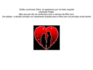 Então a princesa Clara se apaixonou por um belo caçador
                                    chamado Felipe.
               Mas seu pai não se conformou com o namoro da filha com
Um plebeu e decidiu arranjar um casamento forçado para a filha com um príncipe muito bonito
 