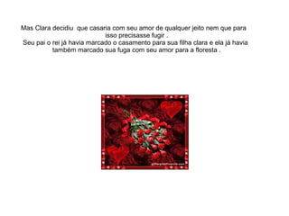 Mas Clara decidiu que casaria com seu amor de qualquer jeito nem que para
                            isso precisasse fugir .
Seu pai o rei já havia marcado o casamento para sua filha clara e ela já havia
          também marcado sua fuga com seu amor para a floresta .
 