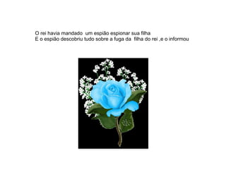 O rei havia mandado um espião espionar sua filha
E o espião descobriu tudo sobre a fuga da filha do rei ,e o informou
 