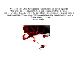 Chegou a hora Clara havia pegado suas roupas e um cavalo e partido
       O rei então acionou seus soldados e eles perseguiram Clara e Felipe
Ate que um deles disparou uma flecha para atingir Felipe ma clara se jogou a frente e
   morreu com seu coração ferido Felipe porem matou-se e os dois partiram para o
                              infinito e seu amor durou
                                    A eternidade.
 