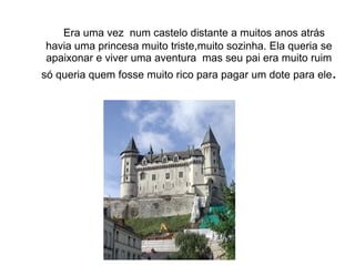 Era uma vez num castelo distante a muitos anos atrás
havia uma princesa muito triste,muito sozinha. Ela queria se
apaixonar e viver uma aventura mas seu pai era muito ruim
só queria quem fosse muito rico para pagar um dote para ele.
 