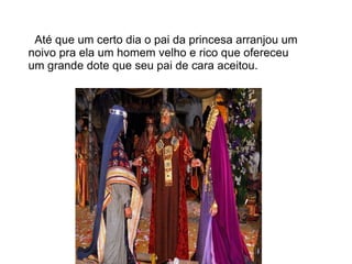 Até que um certo dia o pai da princesa arranjou um
noivo pra ela um homem velho e rico que ofereceu
um grande dote que seu pai de cara aceitou.
 
